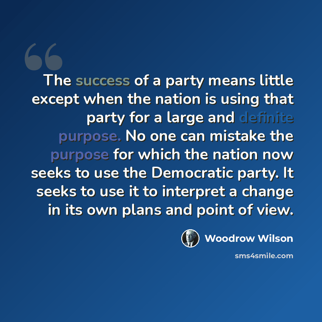 “The success of a party means little except when the nation is using that party for a large and definite purpose. No one can mistake the purpose for which the nation now seeks to use the Democratic party. It seeks to use it to interpret a change in its own plans and point of view.” quote by Woodrow Wilson