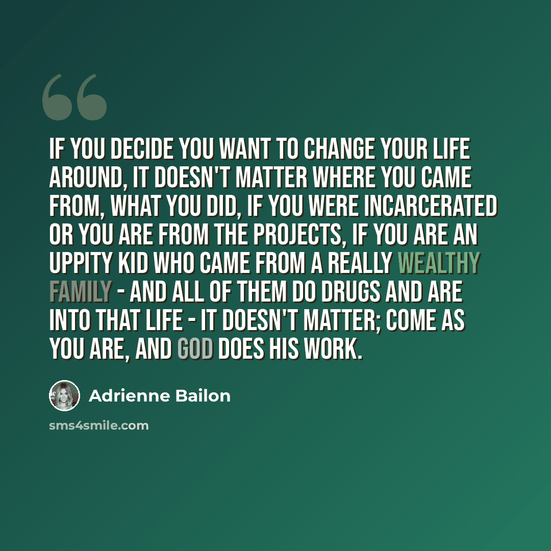 “If you decide you want to change your life around, it doesn't matter where you came from, what you did, if you were incarcerated or you are from the projects, if you are an uppity kid who came from a really wealthy family - and all of them do drugs and are into that life - it doesn't matter; come…” quote by Adrienne Bailon