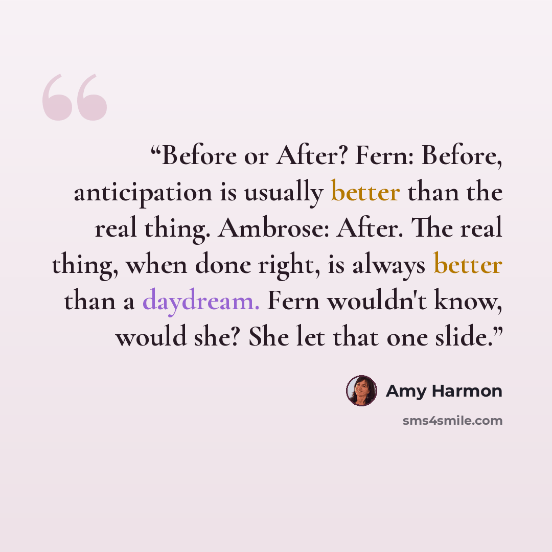 “Before or After? Fern: Before, anticipation is usually better than the real thing. Ambrose: After. The real thing, when done right, is always better than a daydream. Fern wouldn't know, would she? She let that one slide.” quote by Amy Harmon