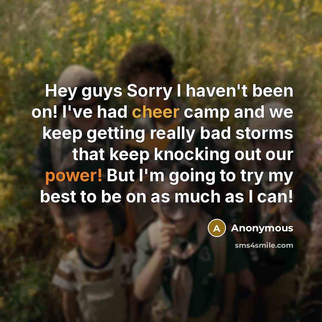 “Hey guys Sorry I haven't been on! I've had cheer camp and we keep getting really bad storms that keep knocking out our power! But I'm going to try my best to be on as much as I can!” quote by Anonymous