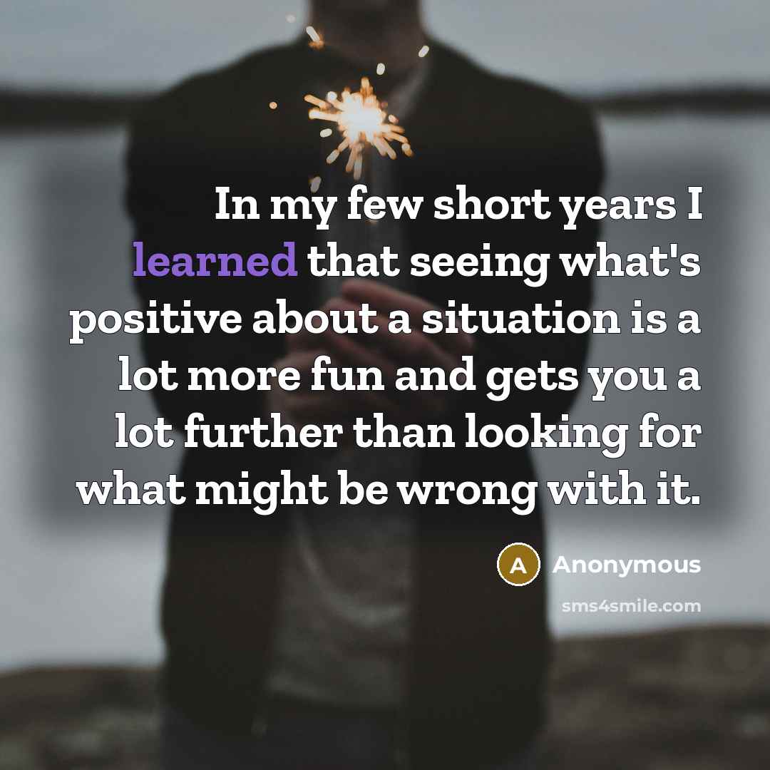 “In my few short years I learned that seeing what's positive about a situation is a lot more fun and gets you a lot further than looking for what might be wrong with it.” quote by Anonymous