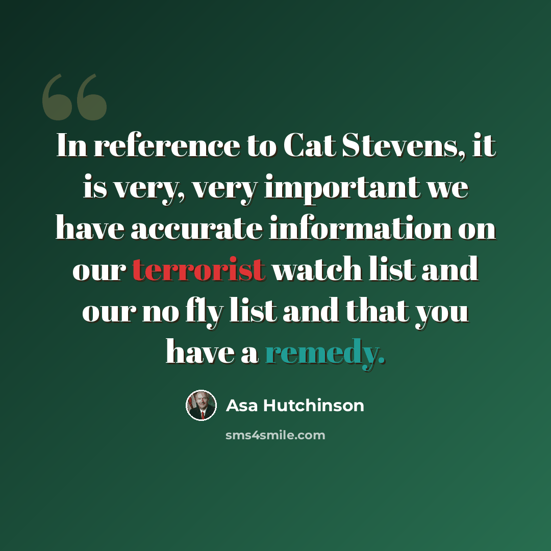 “In reference to Cat Stevens, it is very, very important we have accurate information on our terrorist watch list and our no fly list and that you have a remedy.” quote by Asa Hutchinson