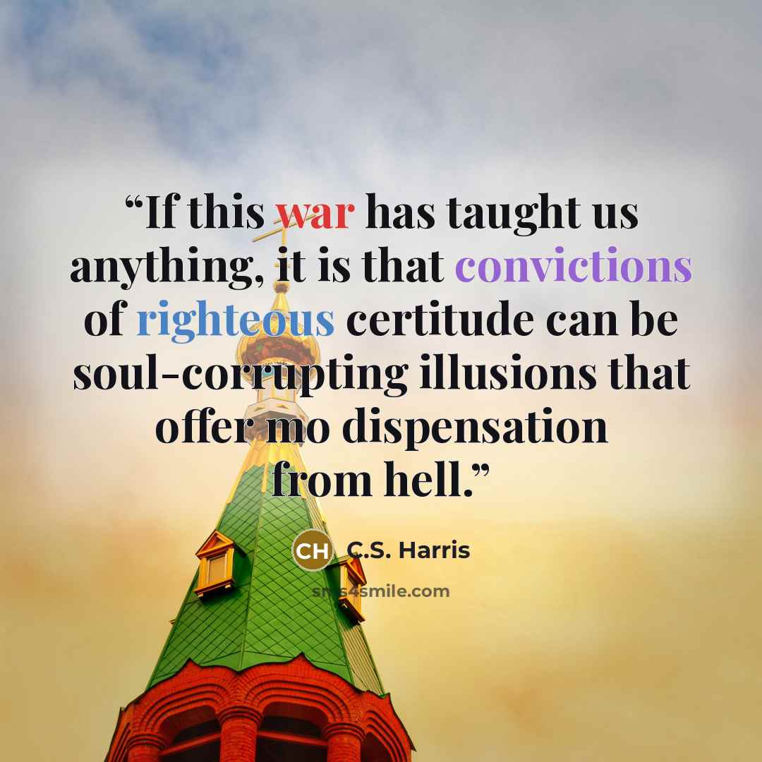 “If this war has taught us anything, it is that convictions of righteous certitude can be soul-corrupting illusions that offer mo dispensation from hell.” quote by C.S. Harris