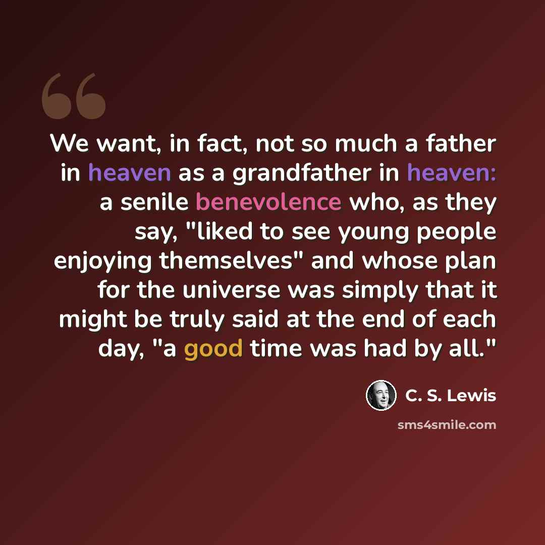 “We want, in fact, not so much a father in heaven as a grandfather in heaven: a senile benevolence who, as they say, "liked to see young people enjoying themselves" and whose plan for the universe was simply that it might be truly said at the end of each day, "a good time was had by all."” quote by C. S. Lewis