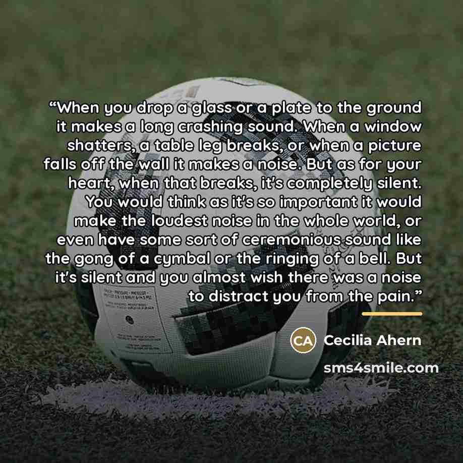 “When you drop a glass or a plate to the ground it makes a long crashing sound. When a window shatters, a table leg breaks, or when a picture falls off the wall it makes a noise. But as for your heart, when that breaks, it's completely silent. You would think as it's so important it would make the…” quote by Cecilia Ahern