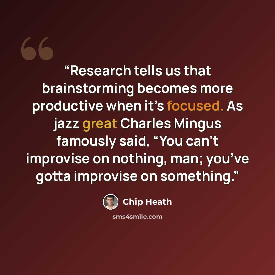 “Research tells us that brainstorming becomes more productive when it’s focused. As jazz great Charles Mingus famously said, “You can’t improvise on nothing, man; you’ve gotta improvise on something.” quote by Chip Heath