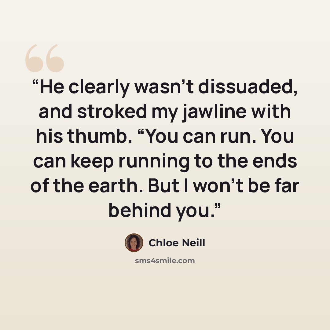 “He clearly wasn’t dissuaded, and stroked my jawline with his thumb. “You can run. You can keep running to the ends of the earth. But I won’t be far behind you.” quote by Chloe Neill
