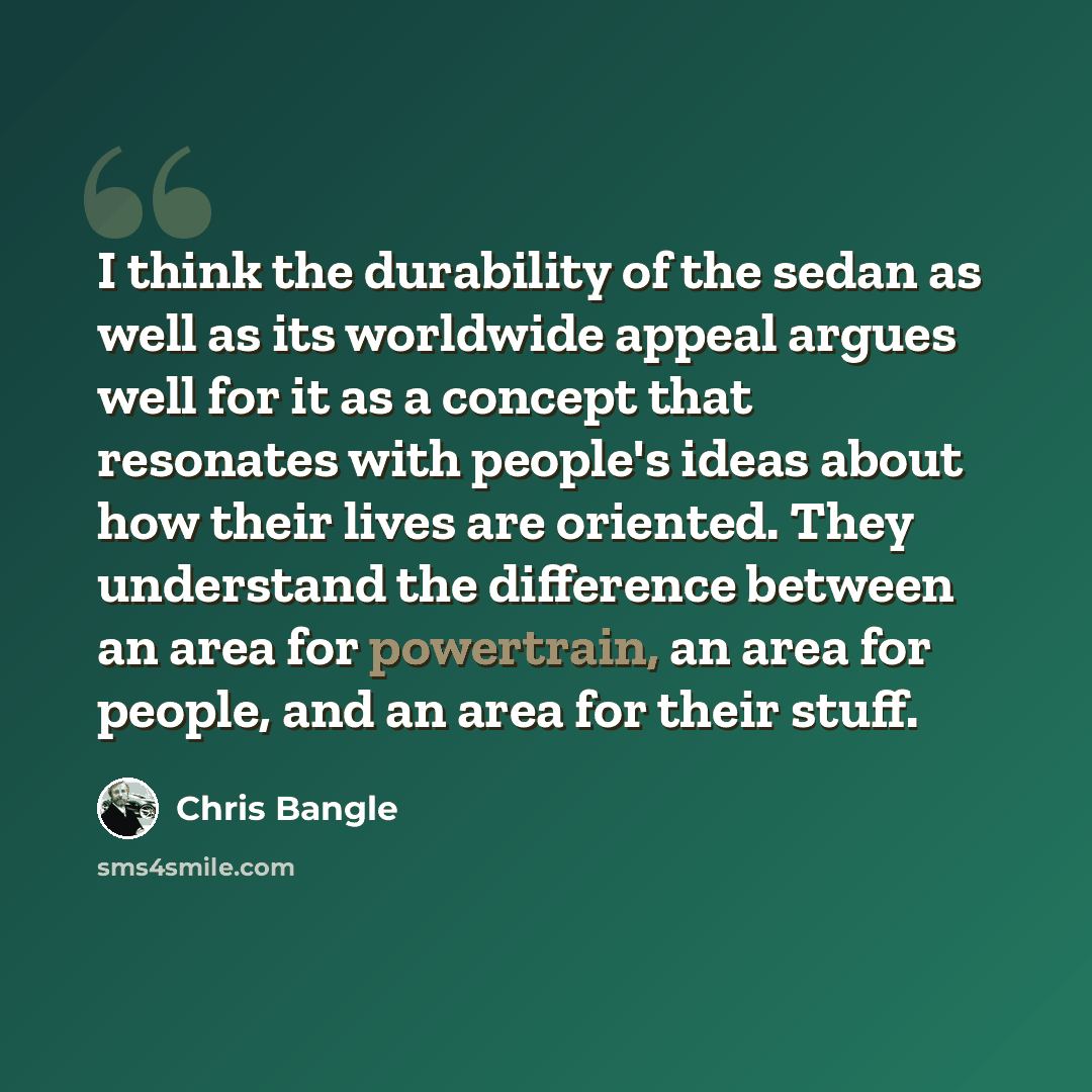 “I think the durability of the sedan as well as its worldwide appeal argues well for it as a concept that resonates with people's ideas about how their lives are oriented. They understand the difference between an area for powertrain, an area for people, and an area for their stuff.” quote by Chris Bangle