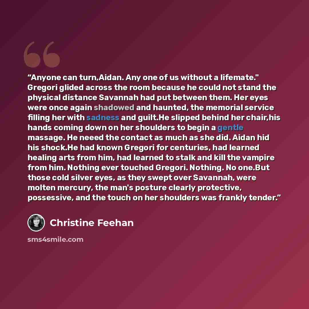 “Anyone can turn,Aidan. Any one of us without a lifemate." Gregori glided across the room because he could not stand the physical distance Savannah had put between them. Her eyes were once again shadowed and haunted, the memorial service filling her with sadness and guilt.He slipped behind her…” quote by Christine Feehan