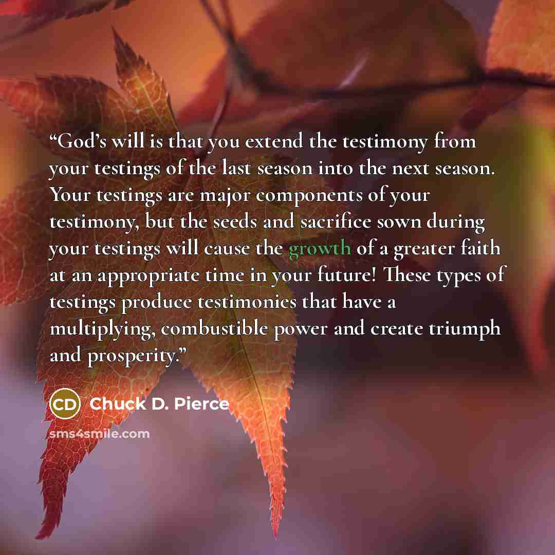 “God’s will is that you extend the testimony from your testings of the last season into the next season. Your testings are major components of your testimony, but the seeds and sacrifice sown during your testings will cause the growth of a greater faith at an appropriate time in your future! These…” quote by Chuck D. Pierce