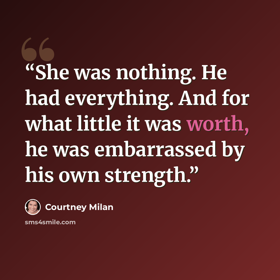 “She was nothing. He had everything. And for what little it was worth, he was embarrassed by his own strength.” quote by Courtney Milan