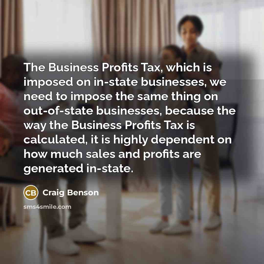 “The Business Profits Tax, which is imposed on in-state businesses, we need to impose the same thing on out-of-state businesses, because the way the Business Profits Tax is calculated, it is highly dependent on how much sales and profits are generated in-state.” quote by Craig Benson