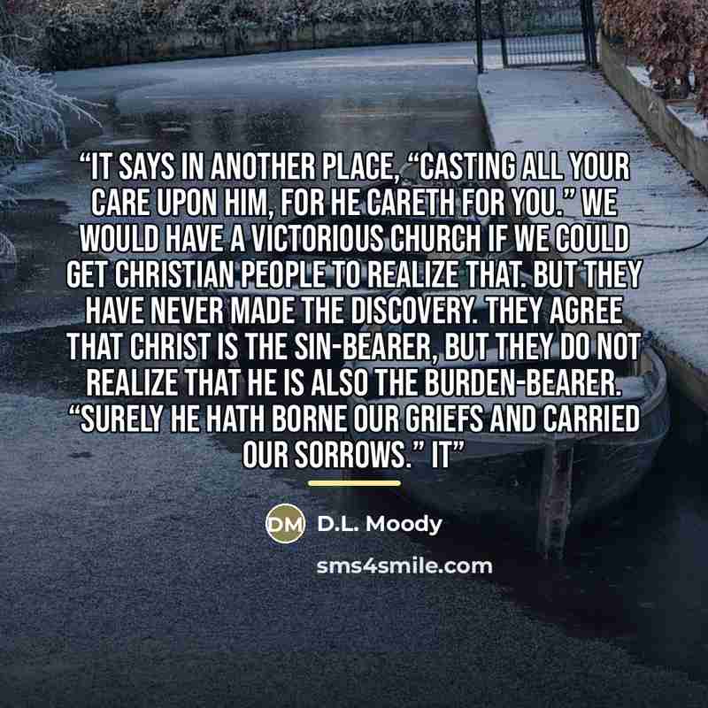 “It says in another place, “Casting all your care upon Him, for He careth for you.” We would have a victorious Church if we could get Christian people to realize that. But they have never made the discovery. They agree that Christ is the sin-bearer, but they do not realize that He is also the…” quote by D.L. Moody
