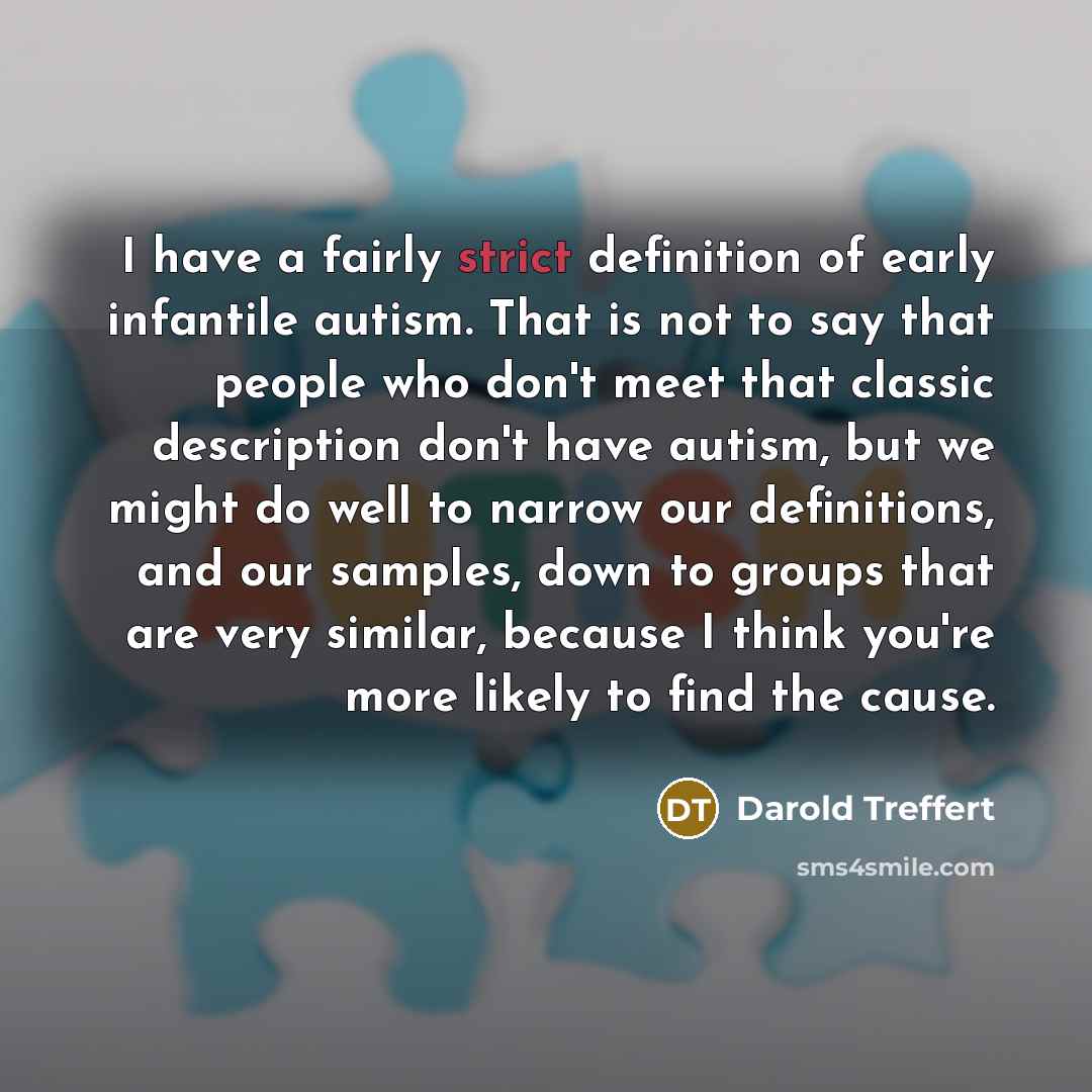 “I have a fairly strict definition of early infantile autism. That is not to say that people who don't meet that classic description don't have autism, but we might do well to narrow our definitions, and our samples, down to groups that are very similar, because I think you're more likely to find…” quote by Darold Treffert