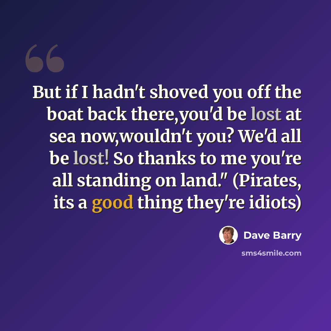 “But if I hadn't shoved you off the boat back there,you'd be lost at sea now,wouldn't you? We'd all be lost! So thanks to me you're all standing on land." (Pirates, its a good thing they're idiots)” quote by Dave Barry