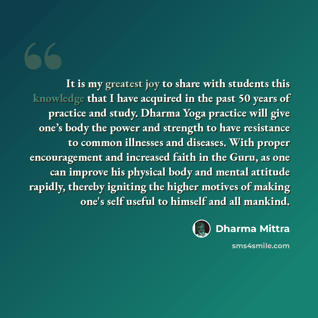 “It is my greatest joy to share with students this knowledge that I have acquired in the past 50 years of practice and study. Dharma Yoga practice will give one’s body the power and strength to have resistance to common illnesses and diseases. With proper encouragement and increased faith in the…” quote by Dharma Mittra