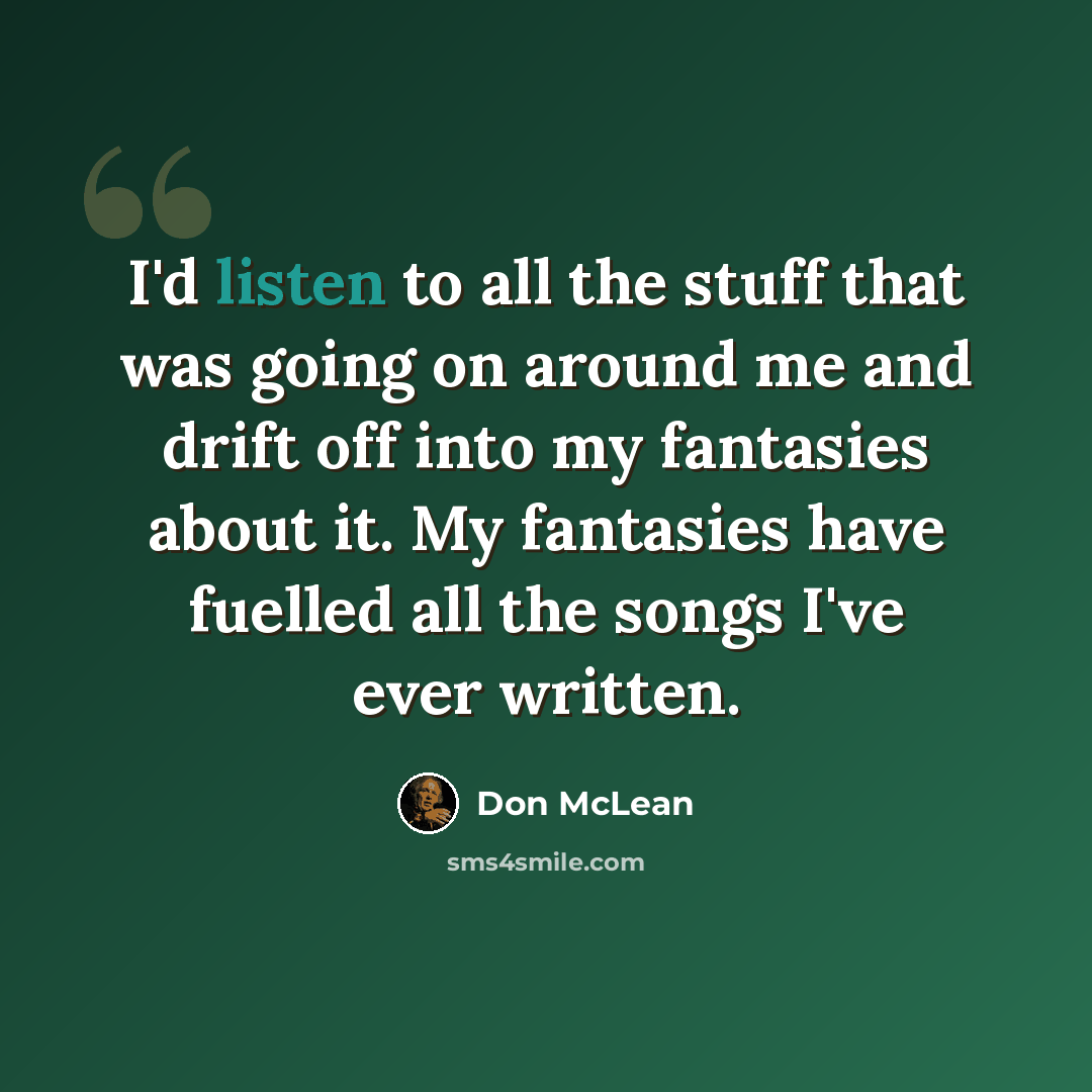 “I'd listen to all the stuff that was going on around me and drift off into my fantasies about it. My fantasies have fuelled all the songs I've ever written.” quote by Don McLean