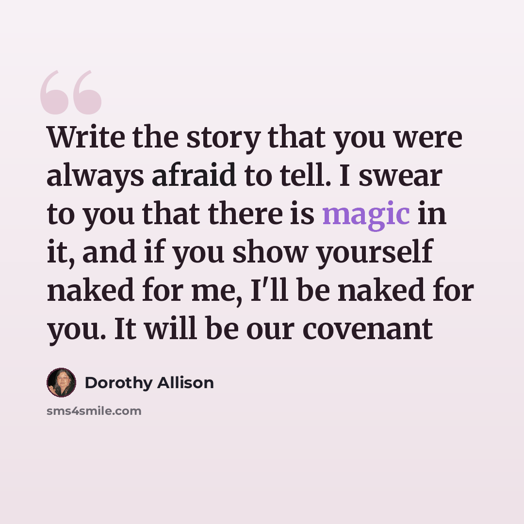 “Write the story that you were always afraid to tell. I swear to you that there is magic in it, and if you show yourself naked for me, I'll be naked for you. It will be our covenant” quote by Dorothy Allison