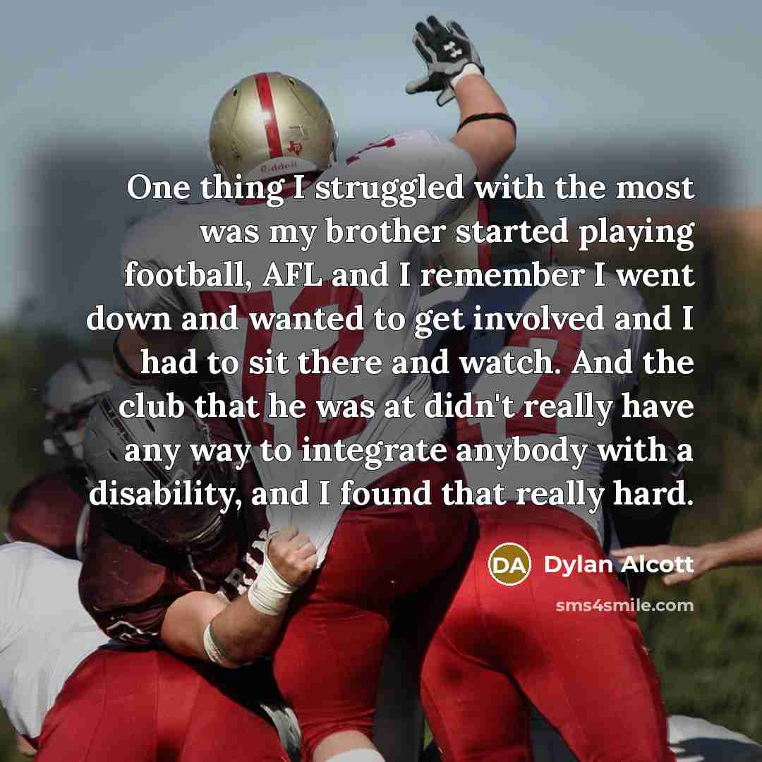 “One thing I struggled with the most was my brother started playing football, AFL and I remember I went down and wanted to get involved and I had to sit there and watch. And the club that he was at didn't really have any way to integrate anybody with a disability, and I found that really hard.” quote by Dylan Alcott