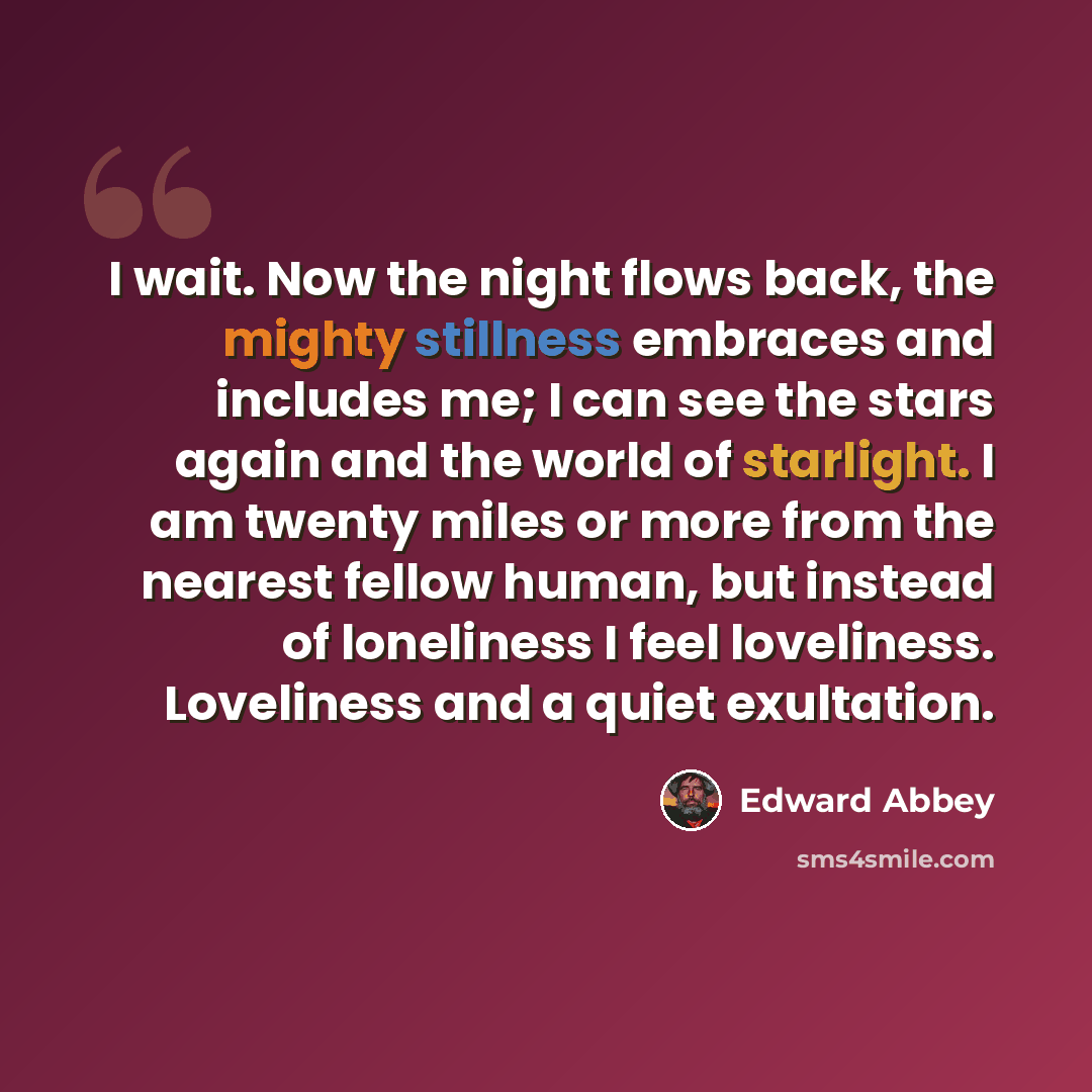 “I wait. Now the night flows back, the mighty stillness embraces and includes me; I can see the stars again and the world of starlight. I am twenty miles or more from the nearest fellow human, but instead of loneliness I feel loveliness. Loveliness and a quiet exultation.” quote by Edward Abbey