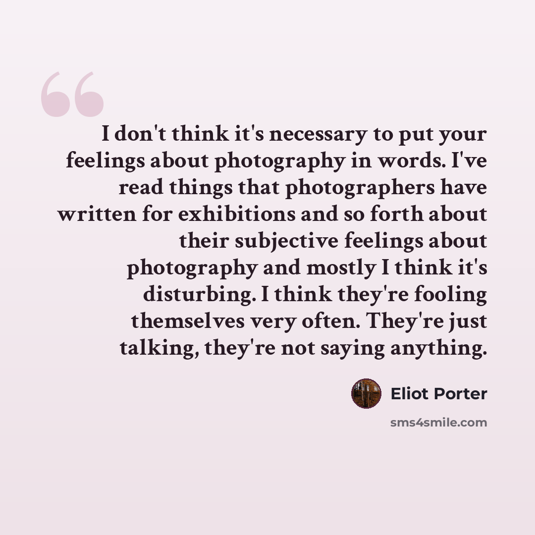 “I don't think it's necessary to put your feelings about photography in words. I've read things that photographers have written for exhibitions and so forth about their subjective feelings about photography and mostly I think it's disturbing. I think they're fooling themselves very often. They're…” quote by Eliot Porter