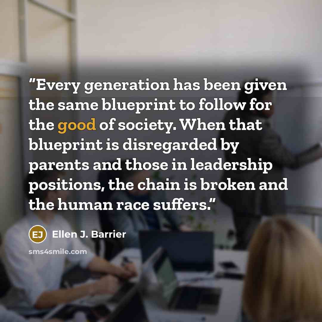 “Every generation has been given the same blueprint to follow for the good of society. When that blueprint is disregarded by parents and those in leadership positions, the chain is broken and the human race suffers.” quote by Ellen J. Barrier