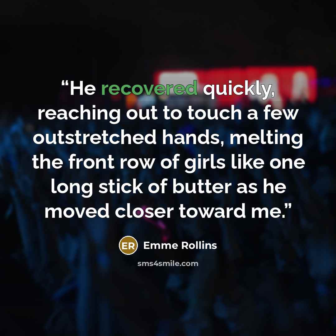 “He recovered quickly, reaching out to touch a few outstretched hands, melting the front row of girls like one long stick of butter as he moved closer toward me.” quote by Emme Rollins