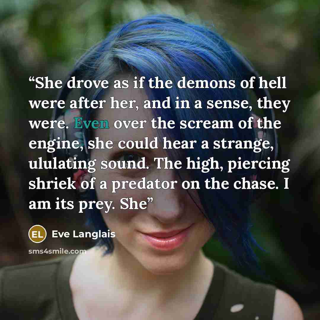 “She drove as if the demons of hell were after her, and in a sense, they were. Even over the scream of the engine, she could hear a strange, ululating sound. The high, piercing shriek of a predator on the chase. I am its prey. She” quote by Eve Langlais