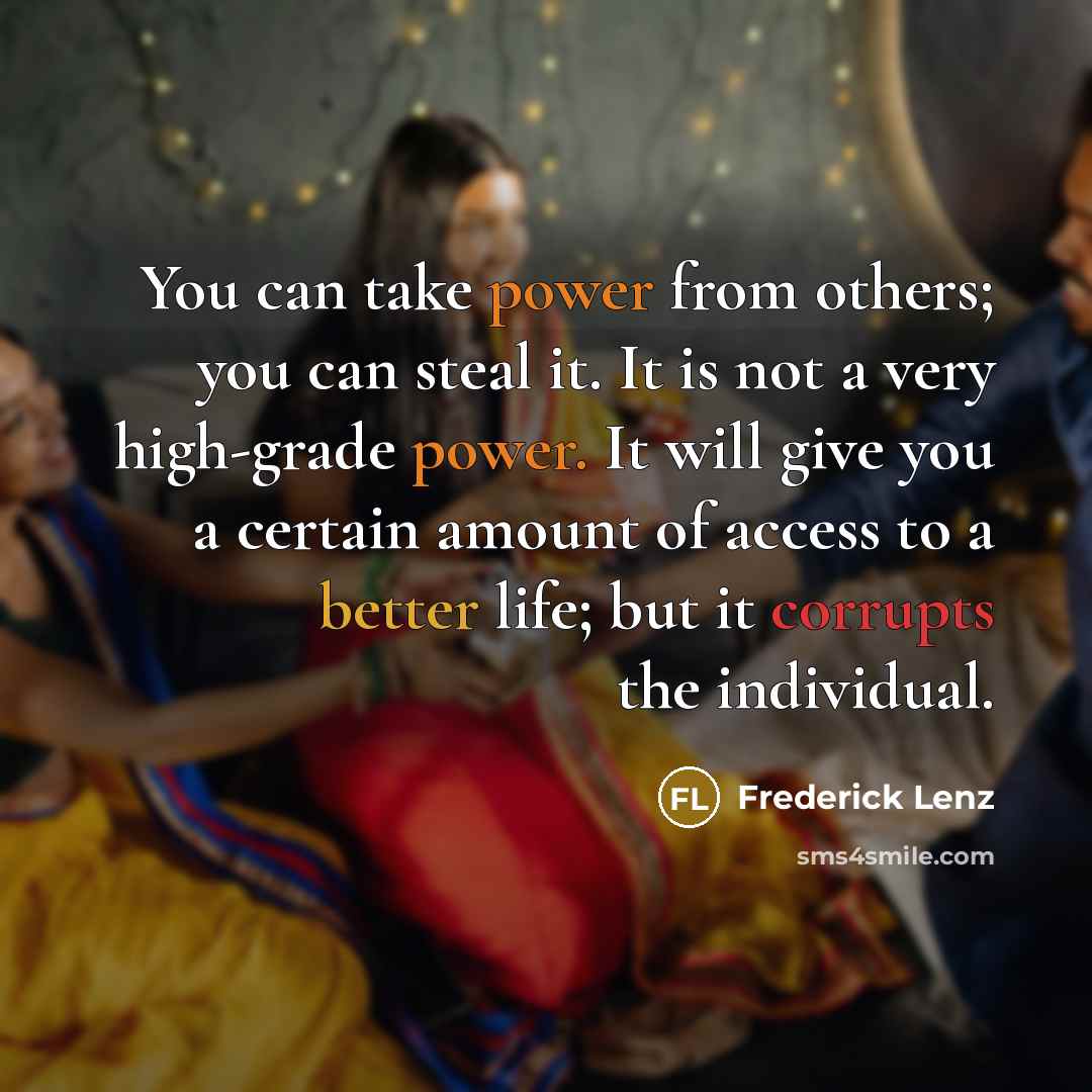 “You can take power from others; you can steal it. It is not a very high-grade power. It will give you a certain amount of access to a better life; but it corrupts the individual.” quote by Frederick Lenz