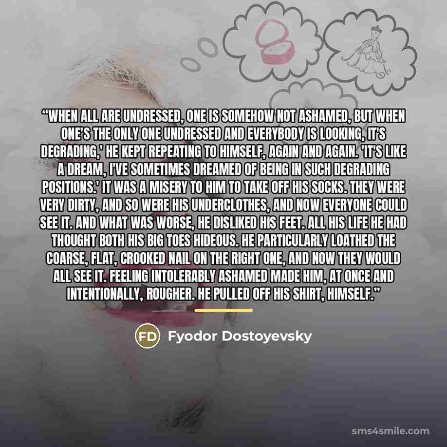 “When all are undressed, one is somehow not ashamed, but when one's the only one undressed and everybody is looking, it's degrading,' he kept repeating to himself, again and again. 'It's like a dream, I've sometimes dreamed of being in such degrading positions.' It was a misery to him to take off…” quote by Fyodor Dostoyevsky