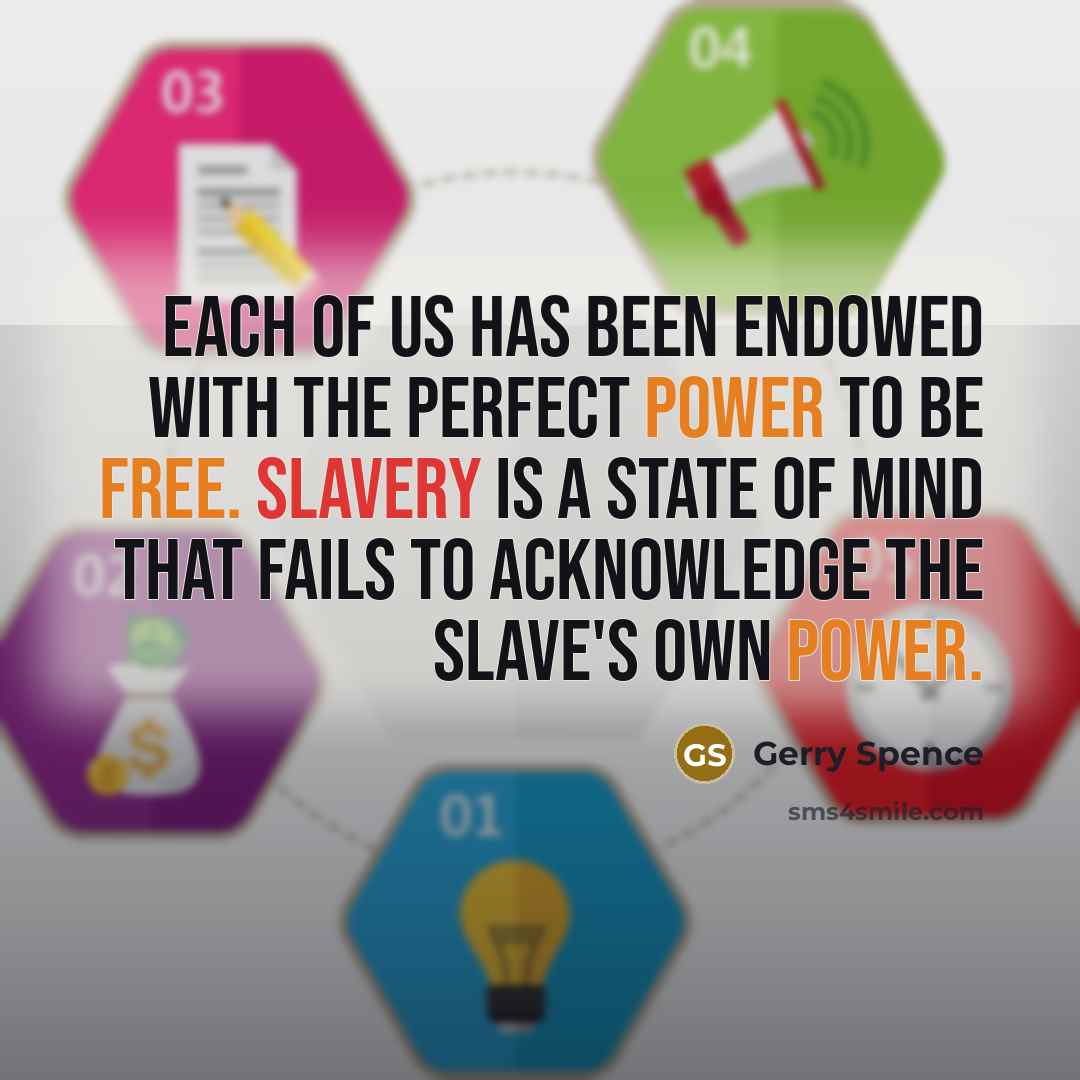 “Each of us has been endowed with the perfect power to be free. Slavery is a state of mind that fails to acknowledge the slave's own power.” quote by Gerry Spence