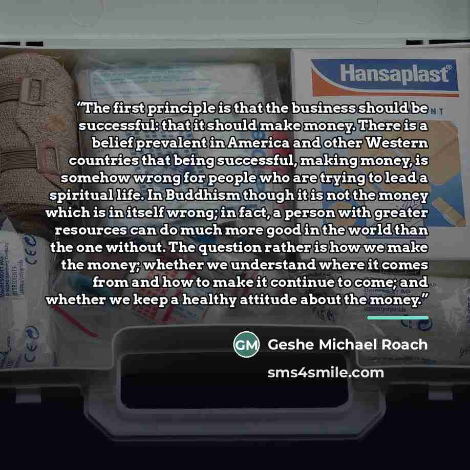 “The first principle is that the business should be successful: that it should make money. There is a belief prevalent in America and other Western countries that being successful, making money, is somehow wrong for people who are trying to lead a spiritual life. In Buddhism though it is not the…” quote by Geshe Michael Roach