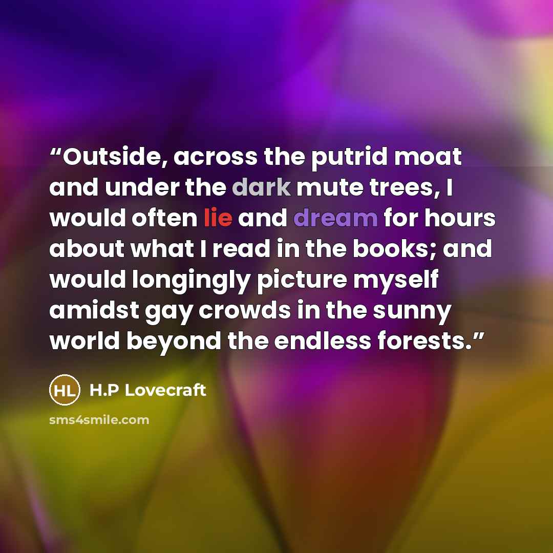 “Outside, across the putrid moat and under the dark mute trees, I would often lie and dream for hours about what I read in the books; and would longingly picture myself amidst gay crowds in the sunny world beyond the endless forests.” quote by H.P Lovecraft