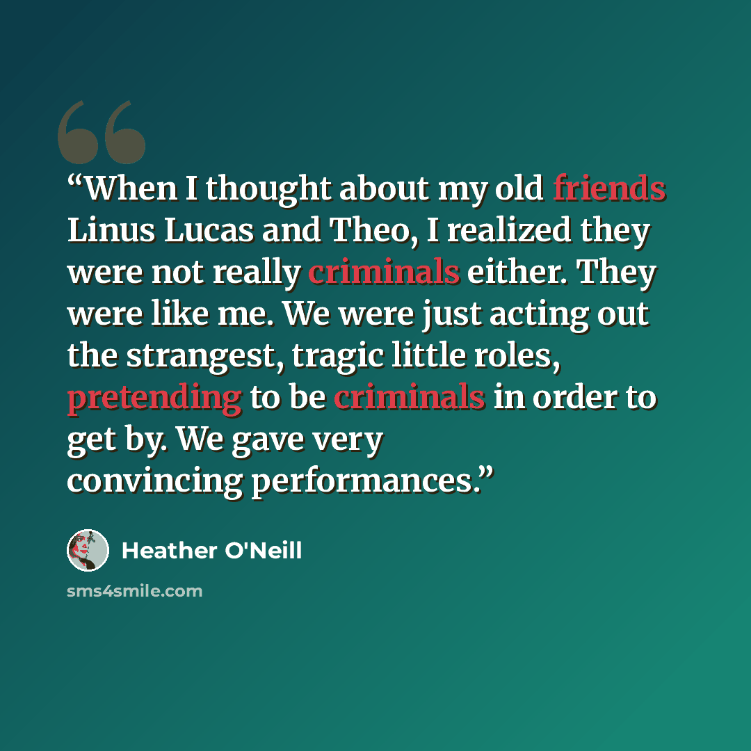 “When I thought about my old friends Linus Lucas and Theo, I realized they were not really criminals either. They were like me. We were just acting out the strangest, tragic little roles, pretending to be criminals in order to get by. We gave very convincing performances.” quote by Heather O'Neill
