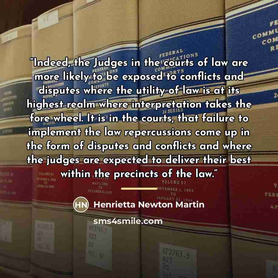 “Indeed, the Judges in the courts of law are more likely to be exposed to conflicts and disputes where the utility of law is at its highest realm where interpretation takes the fore wheel. It is in the courts, that failure to implement the law repercussions come up in the form of disputes and…” quote by Henrietta Newton Martin