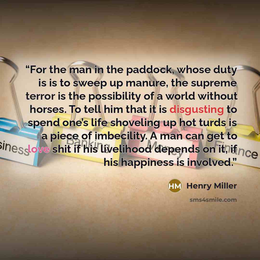 “For the man in the paddock, whose duty is is to sweep up manure, the supreme terror is the possibility of a world without horses. To tell him that it is disgusting to spend one’s life shoveling up hot turds is a piece of imbecility. A man can get to love shit if his livelihood depends on it, if…” quote by Henry Miller