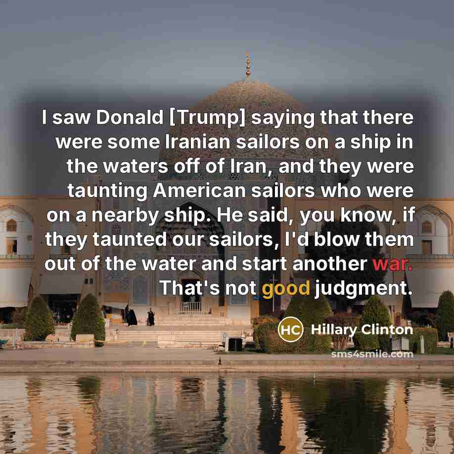 “I saw Donald [Trump] saying that there were some Iranian sailors on a ship in the waters off of Iran, and they were taunting American sailors who were on a nearby ship. He said, you know, if they taunted our sailors, I'd blow them out of the water and start another war. That's not good judgment.” quote by Hillary Clinton