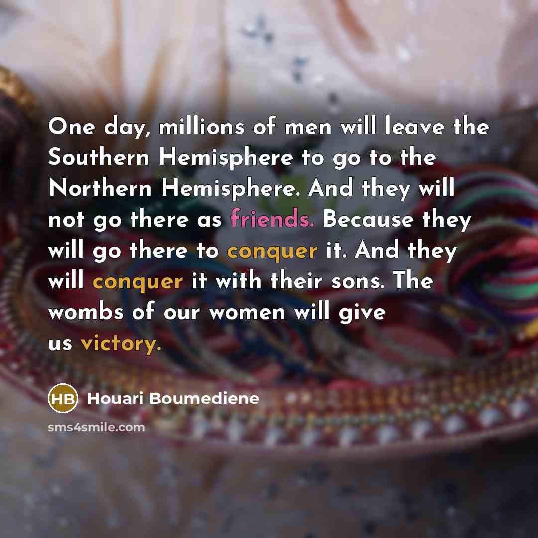 “One day, millions of men will leave the Southern Hemisphere to go to the Northern Hemisphere. And they will not go there as friends. Because they will go there to conquer it. And they will conquer it with their sons. The wombs of our women will give us victory.” quote by Houari Boumediene