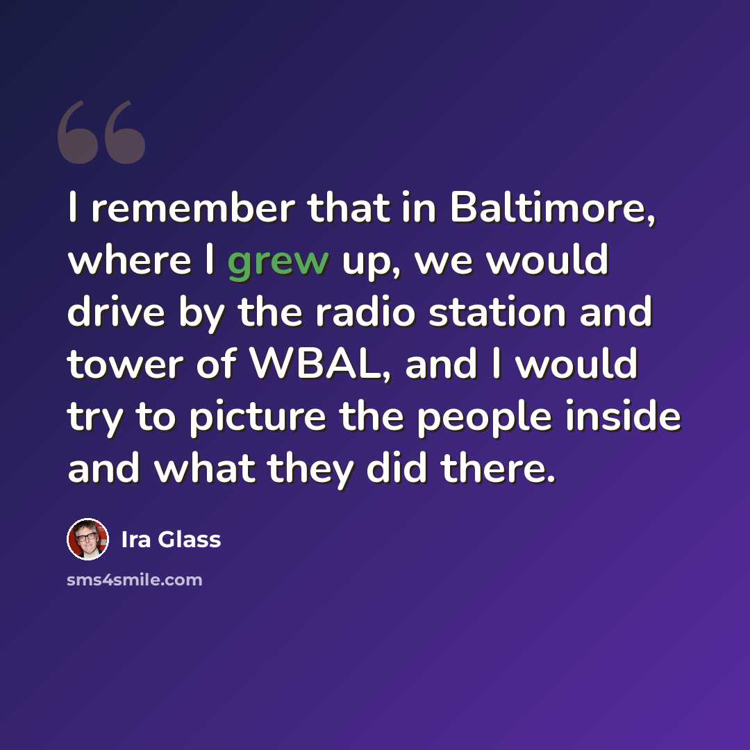 “I remember that in Baltimore, where I grew up, we would drive by the radio station and tower of WBAL, and I would try to picture the people inside and what they did there.” quote by Ira Glass