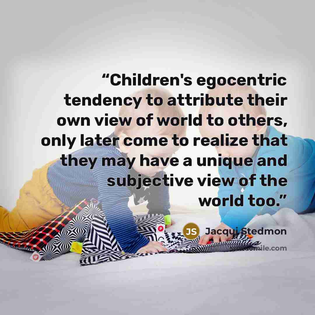 “Children's egocentric tendency to attribute their own view of world to others, only later come to realize that they may have a unique and subjective view of the world too.” quote by Jacqui Stedmon