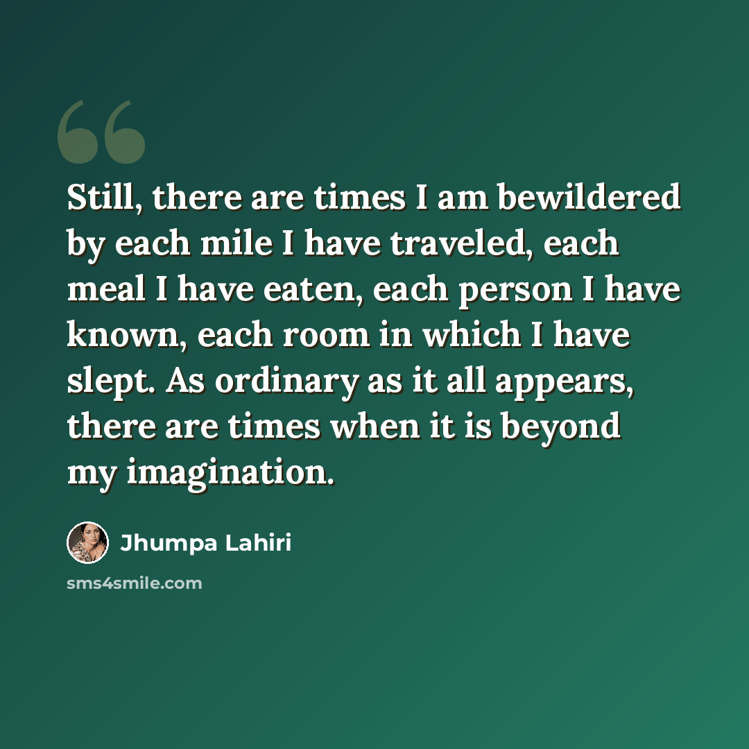 “Still, there are times I am bewildered by each mile I have traveled, each meal I have eaten, each person I have known, each room in which I have slept. As ordinary as it all appears, there are times when it is beyond my imagination.” quote by Jhumpa Lahiri