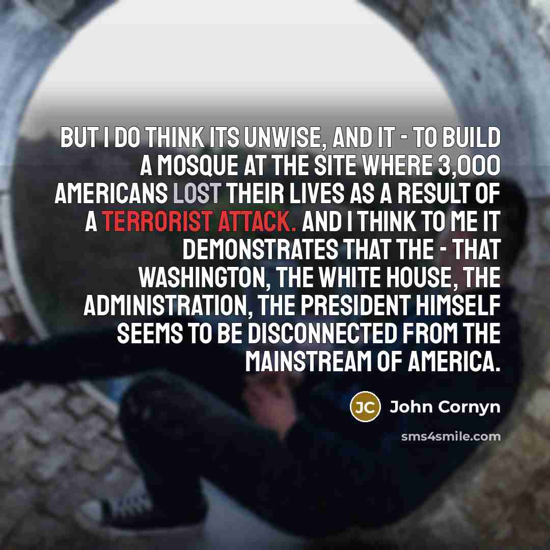 “But I do think its unwise, and it - to build a mosque at the site where 3,000 Americans lost their lives as a result of a terrorist attack. And I think to me it demonstrates that the - that Washington, the White House, the administration, the President himself seems to be disconnected from the…” quote by John Cornyn