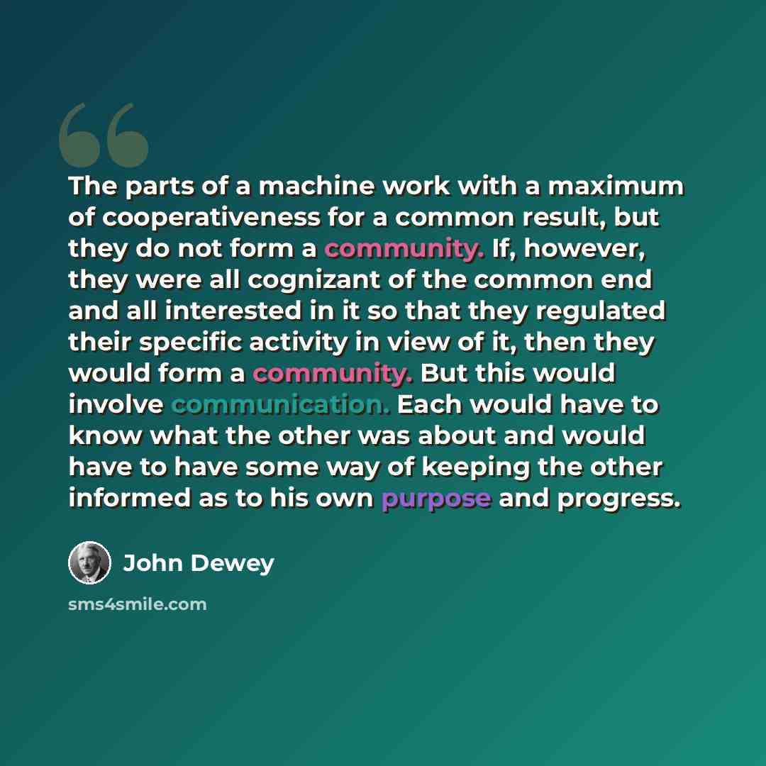 “The parts of a machine work with a maximum of cooperativeness for a common result, but they do not form a community. If, however, they were all cognizant of the common end and all interested in it so that they regulated their specific activity in view of it, then they would form a community. But…” quote by John Dewey