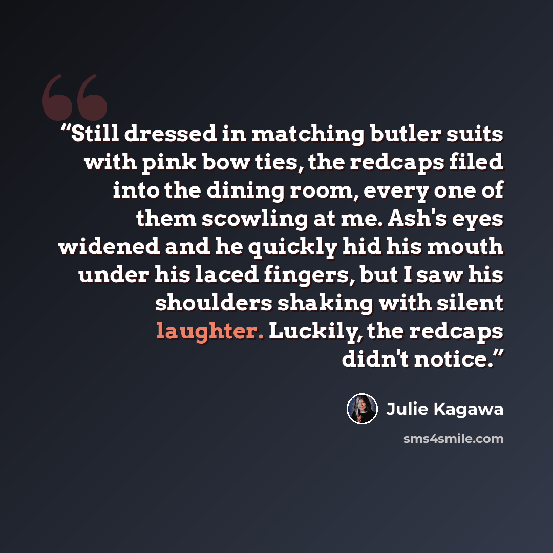 “Still dressed in matching butler suits with pink bow ties, the redcaps filed into the dining room, every one of them scowling at me. Ash's eyes widened and he quickly hid his mouth under his laced fingers, but I saw his shoulders shaking with silent laughter. Luckily, the redcaps didn't notice.” quote by Julie Kagawa