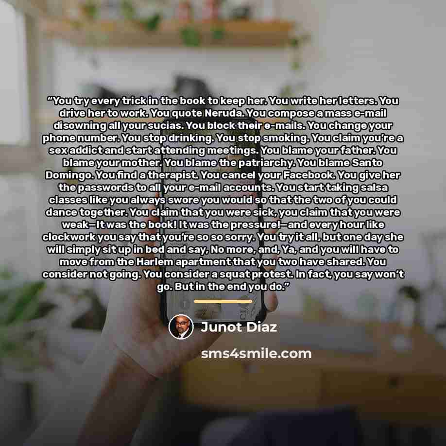 “You try every trick in the book to keep her. You write her letters. You drive her to work. You quote Neruda. You compose a mass e-mail disowning all your sucias. You block their e-mails. You change your phone number. You stop drinking. You stop smoking. You claim you’re a sex addict and start…” quote by Junot Díaz