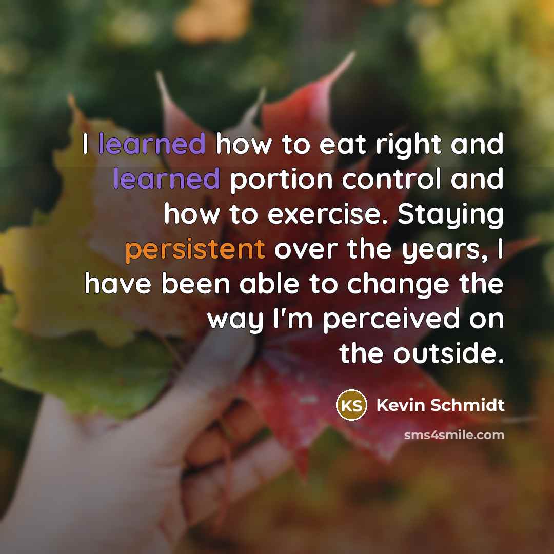 “I learned how to eat right and learned portion control and how to exercise. Staying persistent over the years, I have been able to change the way I'm perceived on the outside.” quote by Kevin Schmidt