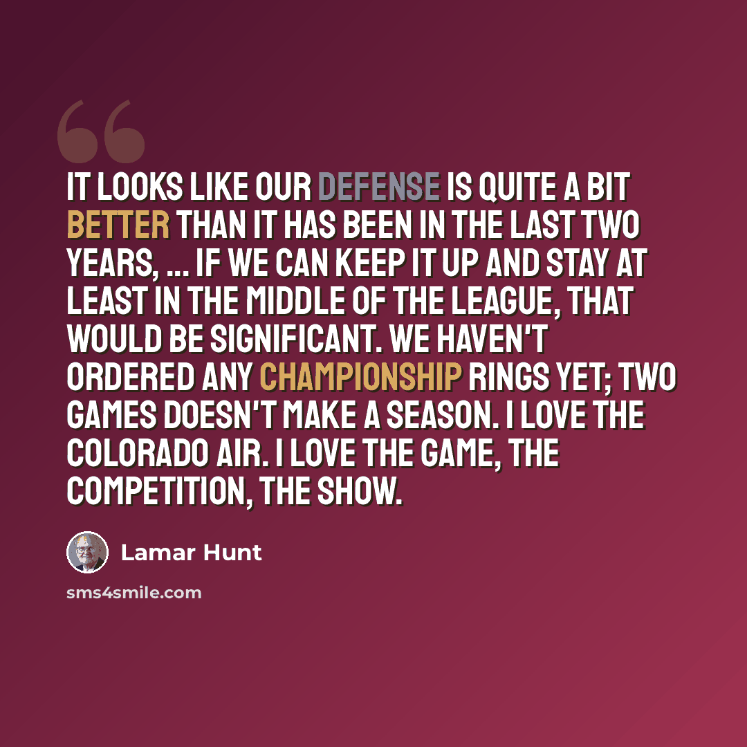 “It looks like our defense is quite a bit better than it has been in the last two years, ... If we can keep it up and stay at least in the middle of the league, that would be significant. We haven't ordered any championship rings yet; two games doesn't make a season. I love the Colorado air. I love…” quote by Lamar Hunt
