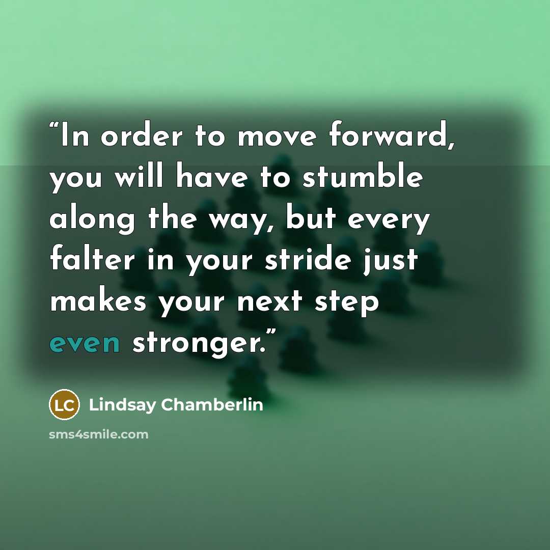 “In order to move forward, you will have to stumble along the way, but every falter in your stride just makes your next step even stronger.” quote by Lindsay Chamberlin