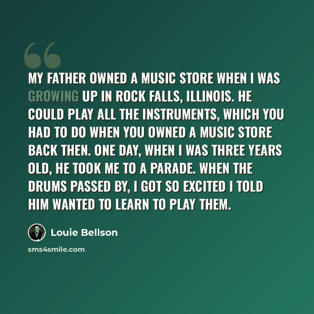 “My father owned a music store when I was growing up in Rock Falls, Illinois. He could play all the instruments, which you had to do when you owned a music store back then. One day, when I was three years old, he took me to a parade. When the drums passed by, I got so excited I told him wanted to…” quote by Louie Bellson