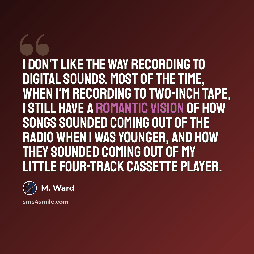 “I don't like the way recording to digital sounds. Most of the time, when I'm recording to two-inch tape, I still have a romantic vision of how songs sounded coming out of the radio when I was younger, and how they sounded coming out of my little four-track cassette player.” quote by M. Ward